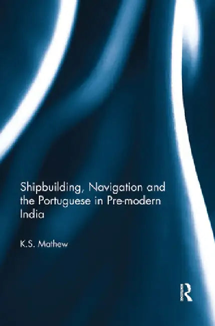 Shipbuilding, Navigation and the Portuguese in Pre-Modern India by K. S. Mathew