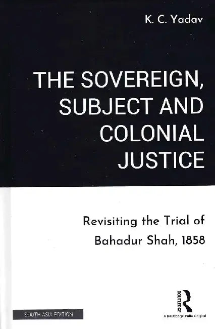 The Sovereign Subject and Colonial Justice: Revisiting the Trial of Bahadur Shah, 1858 by K. C. Yadav