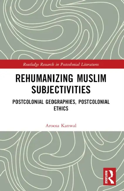 Rehumanizing Muslim Subjectivities: Postcolonial Geographies, Postcolonial Ethics by Aroosa Kanwal