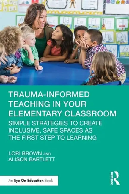 Trauma-Informed Teaching in Your Elementary Classroom: Simple Strategies to Create Inclusive, Safe Spaces as the First Step to Learning by Lori Brown
