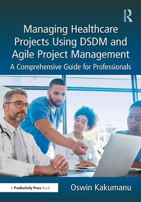 Managing Healthcare Projects Using Dsdm and Agile Project Management: A Comprehensive Guide for Professionals by Oswin Kakumanu