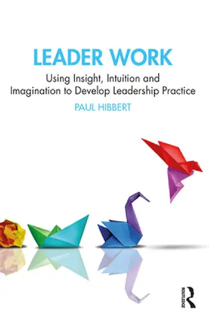 Leader Work: Using Insight, Intuition and Imagination to Develop Leadership Practice by Paul Hibbert