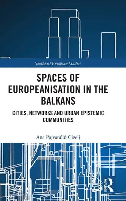 Spaces of Europeanisation in the Balkans: Cities, Networks and Urban Epistemic Communities by Ana Pajvančic-Cizelj