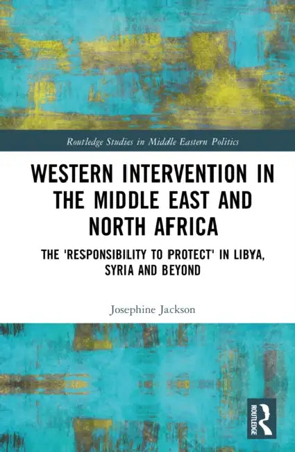 Western Intervention in the Middle East and North Africa: The 'Responsibility to Protect' in Libya, Syria and Beyond by Josephine S. Jackson