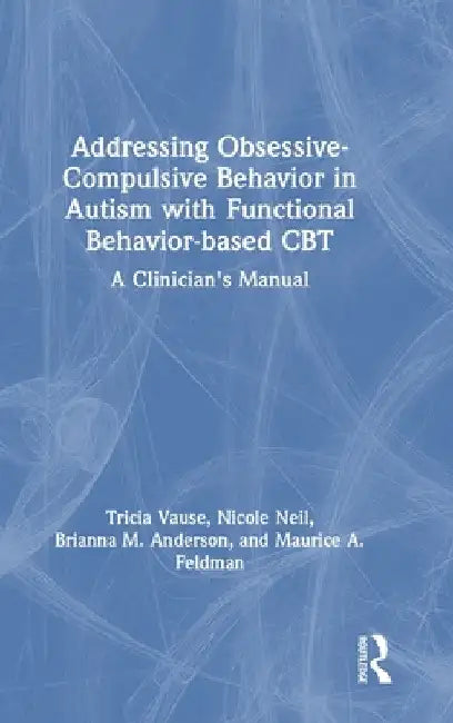 Addressing Obsessive-Compulsive Behavior in Autism with Functional Behavior-based CBT: A Clinician's Manual by Tricia Vause