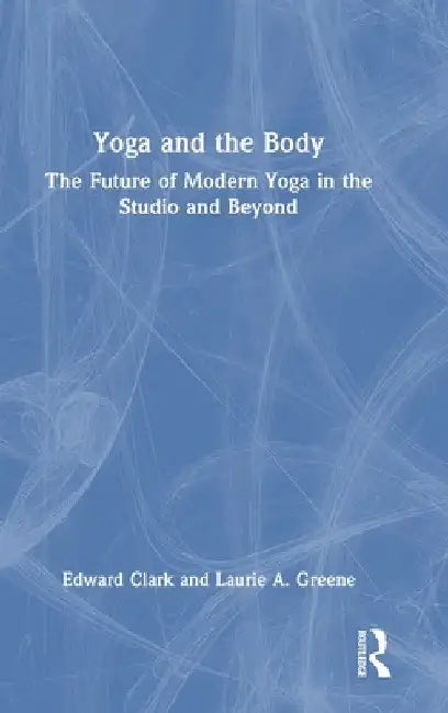 Yoga and the Body: The Future of Modern Yoga in the Studio and Beyond by Edward Clark