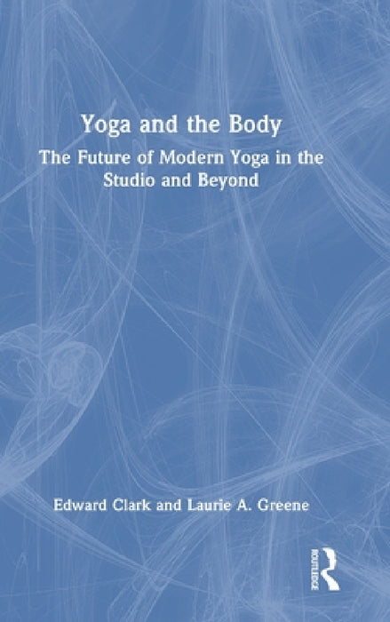 Yoga and the Body: The Future of Modern Yoga in the Studio and Beyond by Edward Clark, Laurie A. Greene