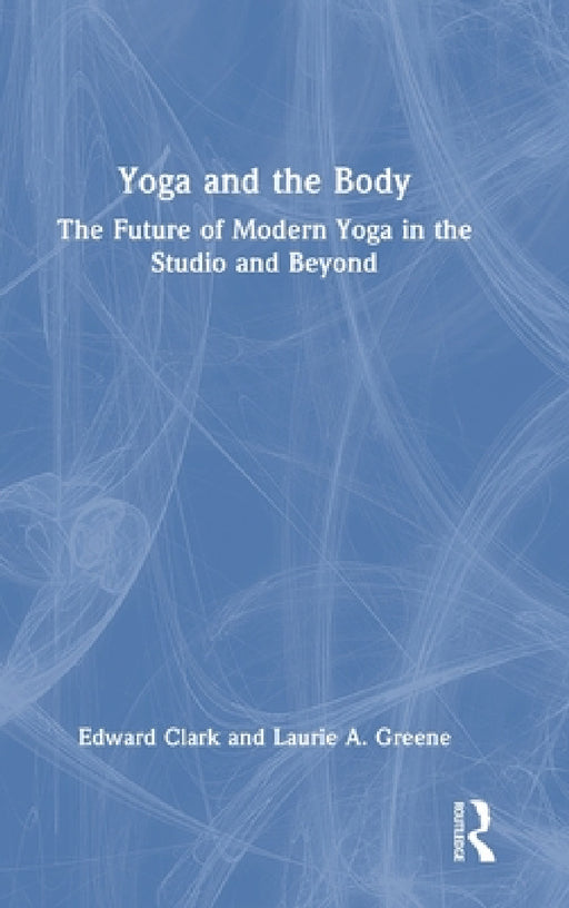Yoga and the Body: The Future of Modern Yoga in the Studio and Beyond by Edward Clark, Laurie A. Greene