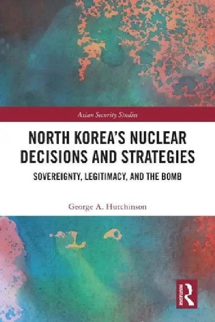 North Korea's Nuclear Decisions and Strategies: Sovereignty, Legitimacy, and the Bomb by George A. Hutchinson