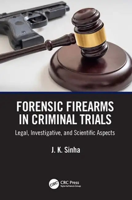 Forensic Firearms in Criminal Trials: Legal, Investigative, and Scientific Aspects by J. K. Sinha