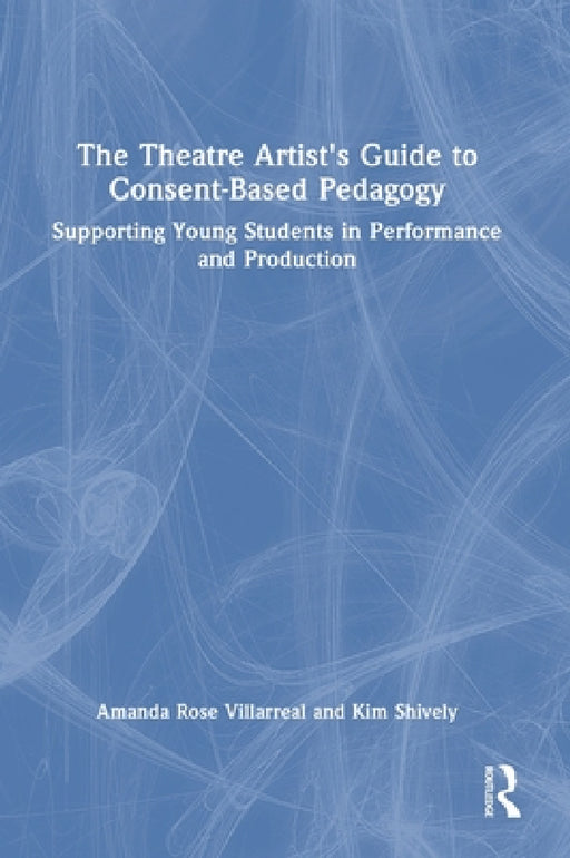 The Theatre Artist's Guide to Consent-Based Pedagogy: Supporting Young Students in Performance and Production by Amanda Rose Villarreal, Kim Shively