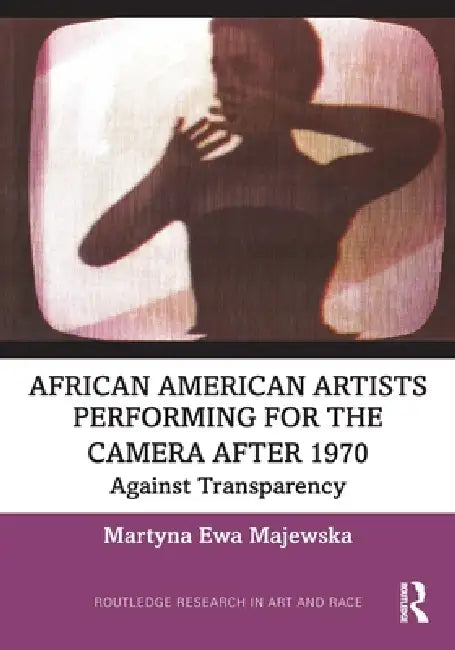 African American Artists Performing for the Camera After 1970: Against Transparency by Martyna Ewa Majewska