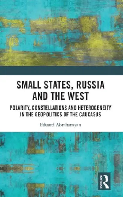 Small States, Russia and the West: Polarity, Constellations and Heterogeneity in the Geopolitics of the Caucasus by Eduard Abrahamyan