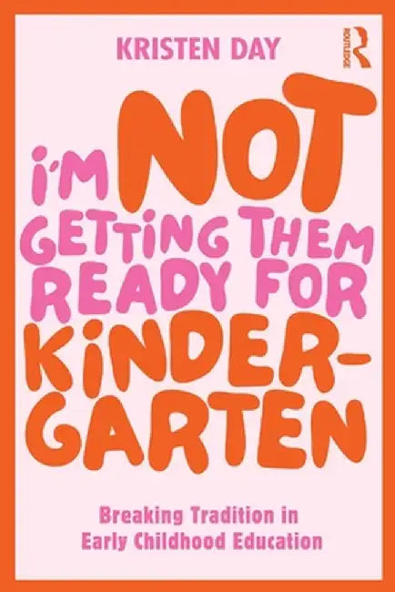 I'm Not Getting Them Ready for Kindergarten: Breaking Tradition in Early Childhood Education by Kristen Day