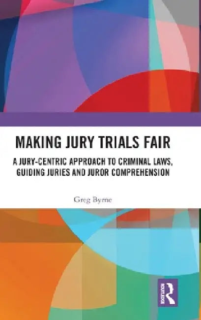 Making Jury Trials Fair: A Jury-Centric Approach to Criminal Laws, Guiding Juries and Juror Comprehension by Greg Byrne