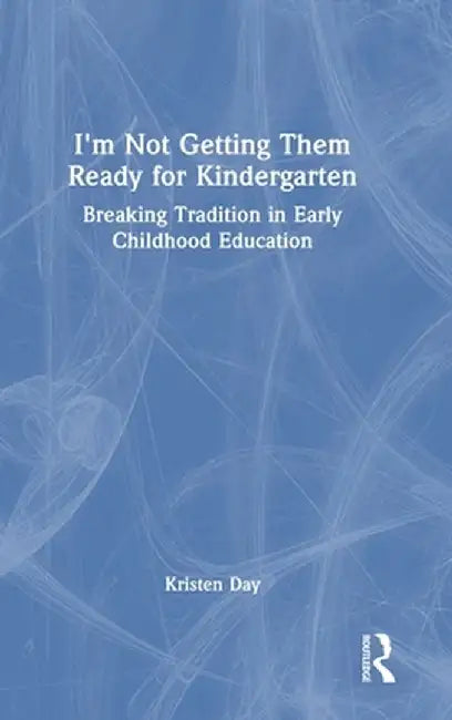 I'm Not Getting Them Ready for Kindergarten: Breaking Tradition in Early Childhood Education by Kristen Day