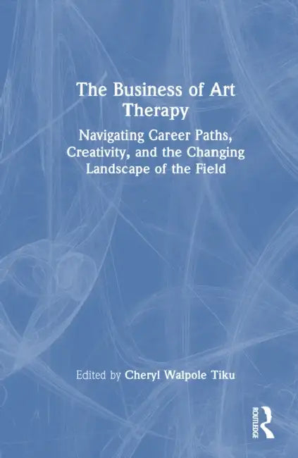 The Business of Art Therapy: Navigating Career Paths, Creativity, and the Changing Landscape of the Field by Cheryl Walpole Tiku
