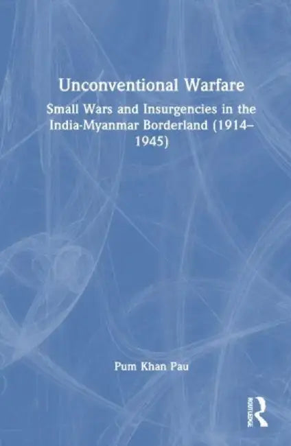 Unconventional Warfare: Small Wars and Insurgencies in the India-Myanmar Borderland (1914-1945) by Pum Khan Pau