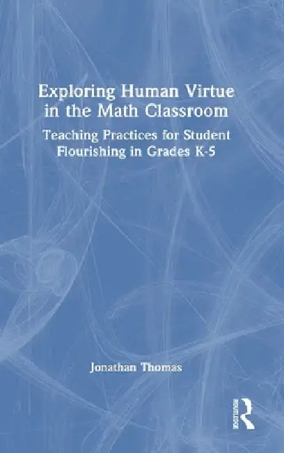 Exploring Human Virtue in the Math Classroom: Teaching Practices for Student Flourishing in Grades K-5 by Jonathan Thomas