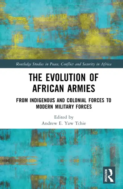 The Evolution of African Armies: From Indigenous and Colonial Forces to Modern Military Forces by Andrew E. Yaw Tchie