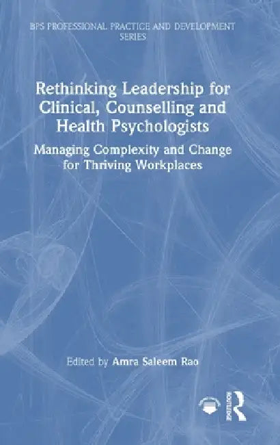 Rethinking Leadership for Clinical, Counselling and Health Psychologists: Managing Complexity and Change for Thriving Workplaces by Amra Saleem Rao
