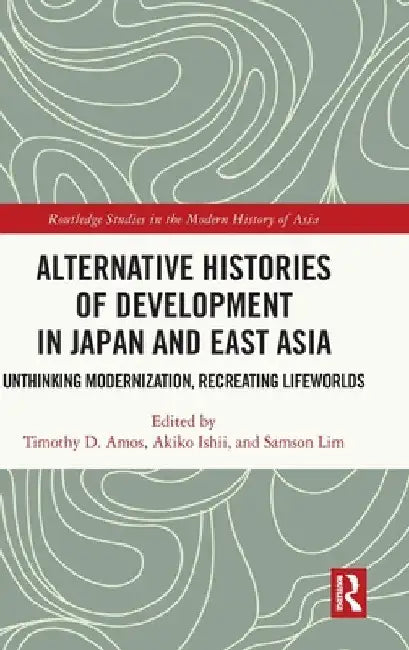 Alternative Histories of Development in Japan and East Asia: Unthinking Modernization, Recreating Lifeworlds by Timothy D. Amos