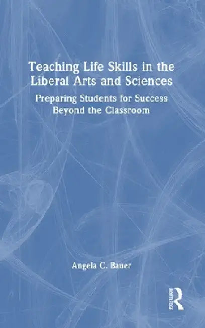 Teaching Life Skills in the Liberal Arts and Sciences: Preparing Students for Success Beyond the Classroom by Angela C. Bauer