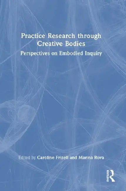 Practice Research through Creative Bodies: Perspectives on Embodied Inquiry by Caroline Frizell