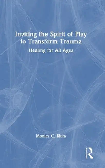 Inviting the Spirit of Play to Transform Trauma: Healing for All Ages by Monica C. Blum