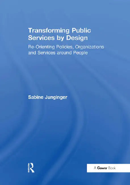 Transforming Public Services by Design: Re-Orienting Policies, Organizations and Services Around People by Junginger Sabine