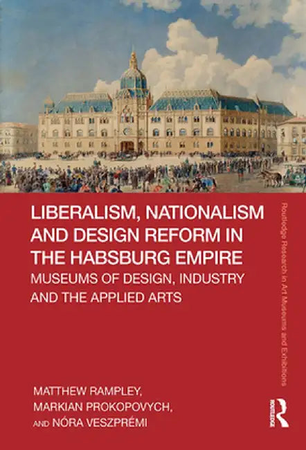Liberalism, Nationalism and Design Reform in the Habsburg Empire: Museums of Design, Industry and the Applied Arts by Matthew Rampley