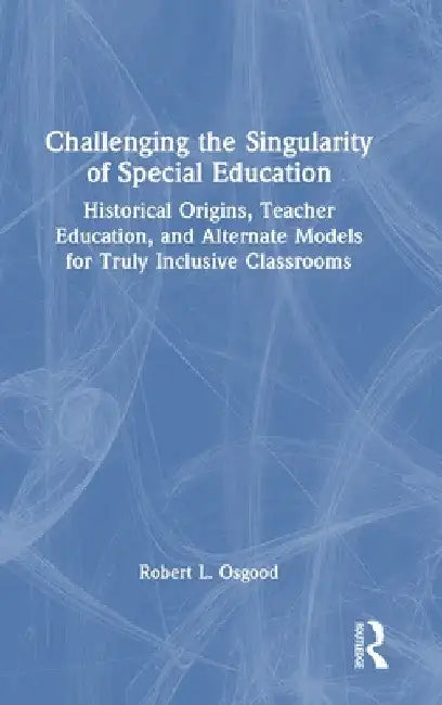 Challenging the Singularity of Special Education: Historical Origins, Teacher Education, and Alternate Models for Truly Inclusive Classrooms by Robert L. Osgood