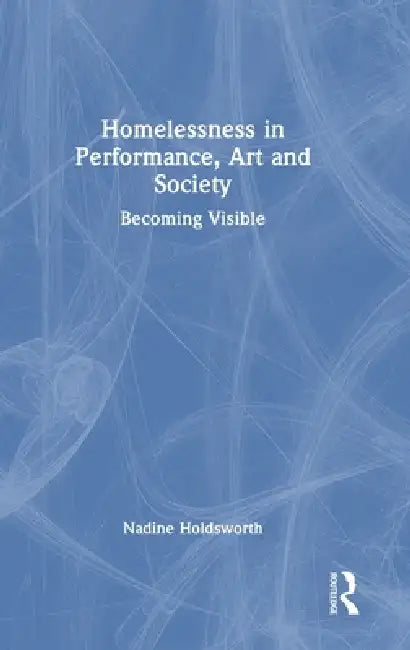 Homelessness in Performance, Art and Society: Becoming Visible by Nadine Holdsworth