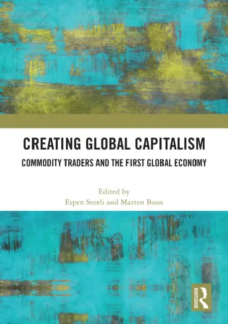 Creating Global Capitalism: Commodity Traders and the First Global Economy by Espen Storli, Marten Boon