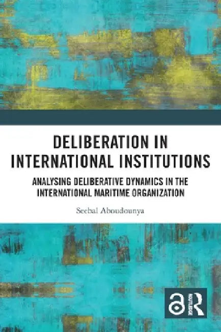 Deliberation in International Institutions: Analysing Deliberative Dynamics in the International Maritime Organization by Seebal Aboudounya