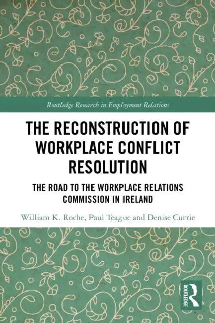 The Reconstruction of Workplace Conflict Resolution: The Road to the Workplace Relations Commission in Ireland by William K. Roche, Paul Teague, Denise Currie