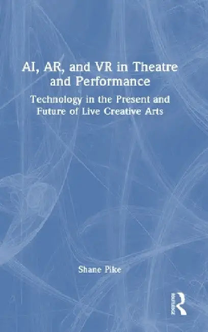 AI, AR, and VR in Theatre and Performance: Technology in the Present and Future of Live Creative Arts by Shane Pike