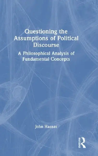 Questioning the Assumptions of Political Discourse: A Philosophical Analysis of Fundamental Concepts by John Hasnas