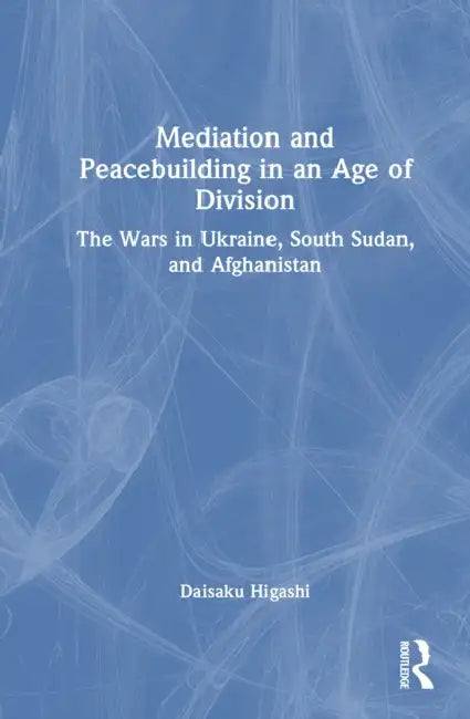 Mediation and Peacebuilding in an Age of Division: The Wars in Ukraine, South Sudan, and Afghanistan by Daisaku Higashi