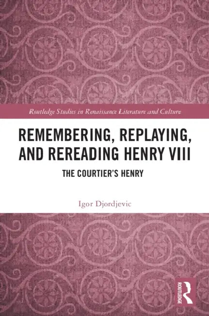 Remembering, Replaying, and Rereading Henry VIII: The Courtier's Henry by Igor Djordjevic