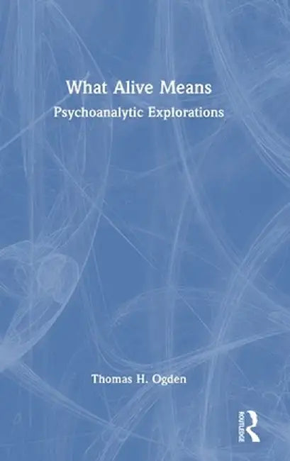 What Alive Means: Psychoanalytic Explorations by Thomas H. Ogden