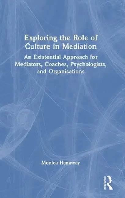 Exploring the Role of Culture in Mediation: An Existential Approach for Mediators, Coaches, Psychologists, and Organisations by Monica Hanaway