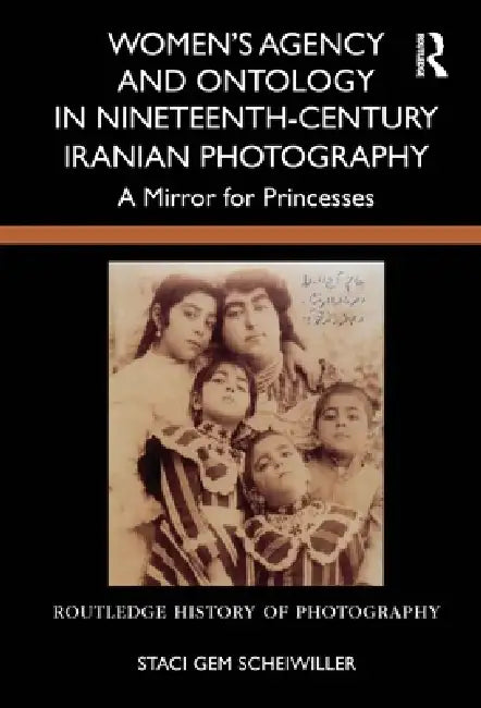 Women'S Agency And Ontology In Nineteenth-Century Iranian Photography: A Mirror For Princesses by Staci Gem Scheiwiller