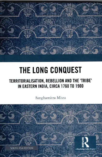 The Long Conquest: Territorialisation, Rebellion and the 'Tribe' in Eastern India, Circa 1760 to 1900 by Sanghamitra Misra