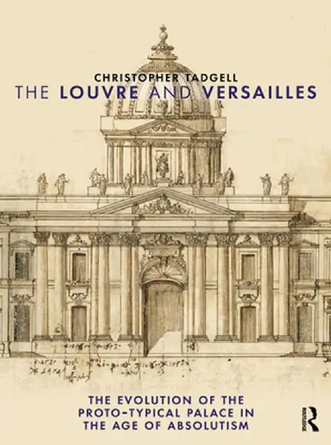 The Louvre and Versailles: The Evolution of the Proto-Typical Palace in the Age of Absolutism by Christopher Tadgell