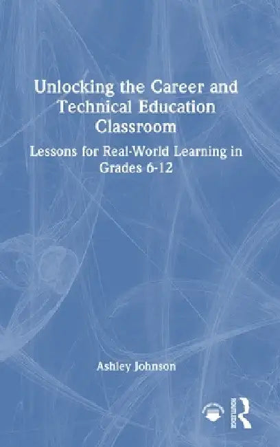 Unlocking the Career and Technical Education Classroom: Lessons for Real-World Learning in Grades 6-12 by Ashley Johnson