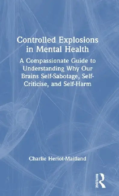 Controlled Explosions in Mental Health: A Compassionate Guide to Understanding Why Our Brains Self-Sabotage, Self-Criticise, and Self-Harm by Charlie Heriot-Maitland