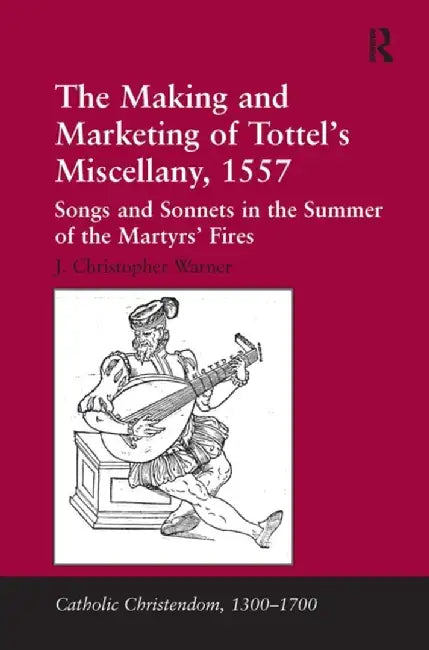 The Making and Marketing of Tottel's Miscellany, 1557: Songs and Sonnets in the Summer of the Martyrs' Fires by J. Christopher Warner