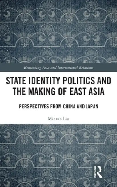State Identity Politics and the Making of East Asia: Perspectives from China and Japan by Minran Liu