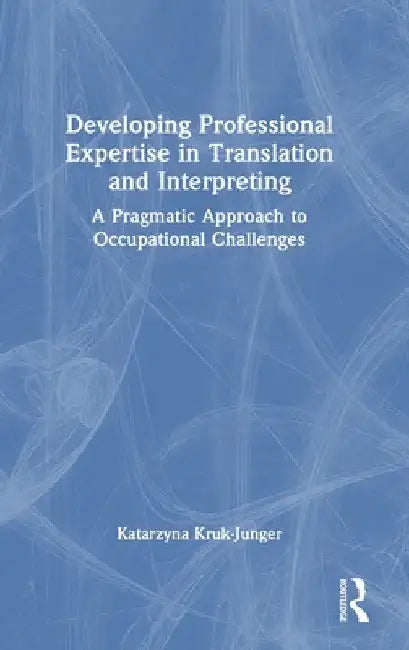 Developing Professional Expertise in Translation and Interpreting: A Pragmatic Approach to Occupational Challenges by Katarzyna Kruk-Junger